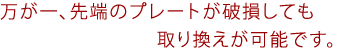 万が一、先端のプレートが破損しても取り換えが可能です。